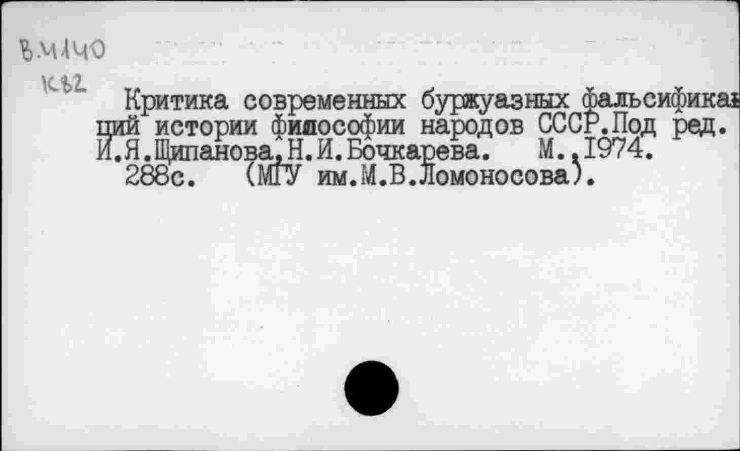 ﻿Ь.МАЧО
К%2.
Критика современных буржуазных фальсифика ций истории философии народов СССР. Под ред. И.Я.Щипанова.Н.И.Бочкарева. М..1974.
288с. (МГУ им.М.В.Ломоносова).